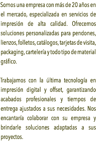 Somos una empresa con más de 20 años en el mercado, especializada en servicios de impresión de alta calidad. Ofrecemos soluciones personalizadas para pendones, lienzos, folletos, catálogos, tarjetas de visita, packaging, cartelería y todo tipo de material gráfico. Trabajamos con la última tecnología en impresión digital y offset, garantizando acabados profesionales y tiempos de entrega ajustados a sus necesidades. Nos encantaría colaborar con su empresa y brindarle soluciones adaptadas a sus proyectos. 
